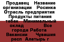 Продавец › Название организации ­ Росинка › Отрасль предприятия ­ Продукты питания, табак › Минимальный оклад ­ 16 000 - Все города Работа » Вакансии   . Чувашия респ.,Алатырь г.